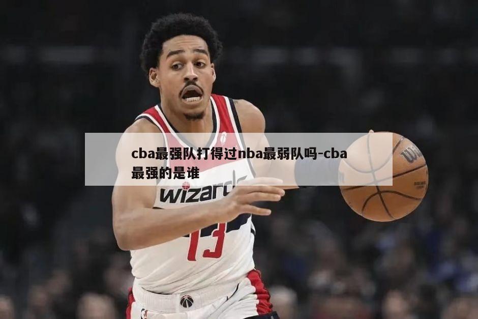 cba最强队打得过nba最弱队吗-cba最强的是谁