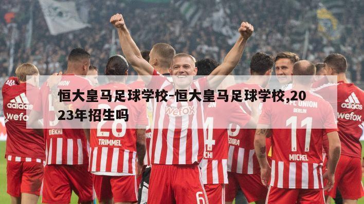 恒大皇马足球学校-恒大皇马足球学校,2023年招生吗