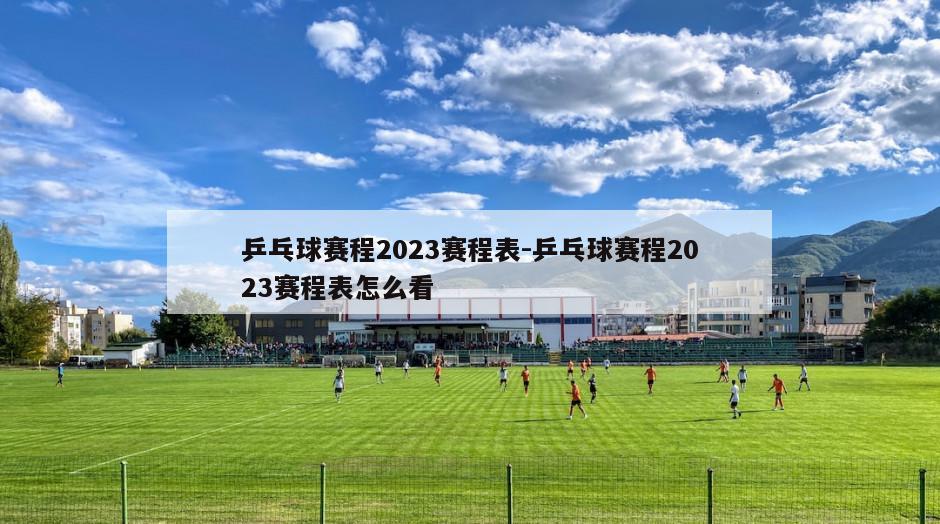 乒乓球赛程2023赛程表-乒乓球赛程2023赛程表怎么看