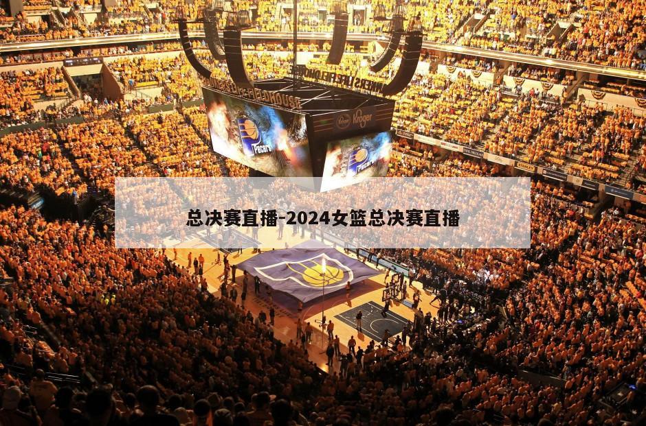 总决赛直播-2024女篮总决赛直播