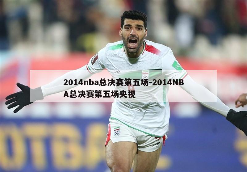 2014nba总决赛第五场-2014NBA总决赛第五场央视