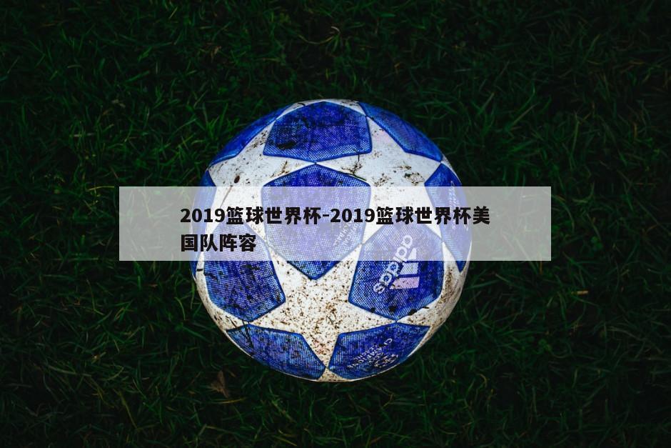2019篮球世界杯-2019篮球世界杯美国队阵容