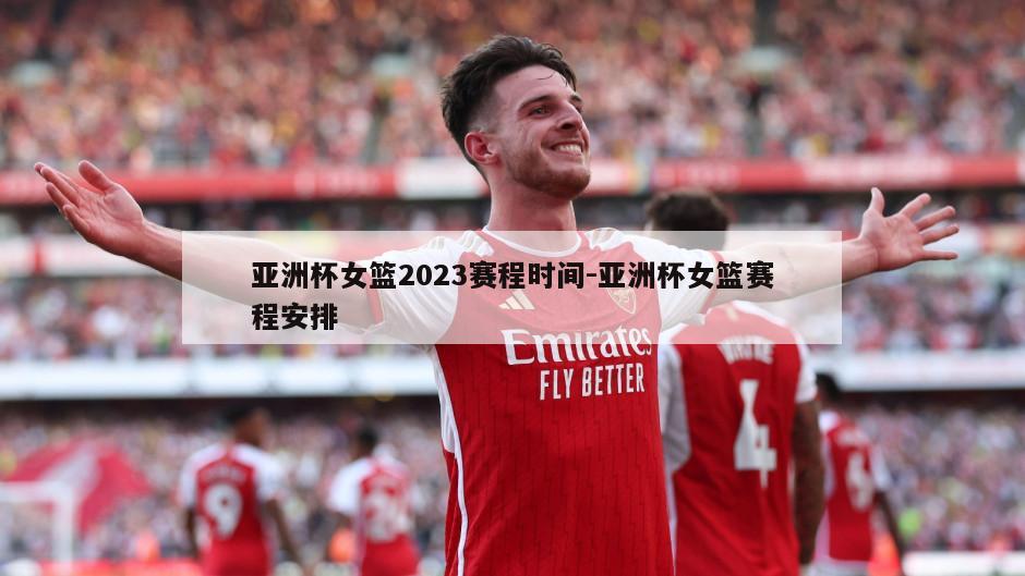 亚洲杯女篮2023赛程时间-亚洲杯女篮赛程安排
