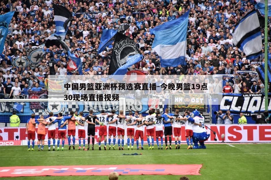 中国男篮亚洲杯预选赛直播-今晚男篮19点30现场直播视频