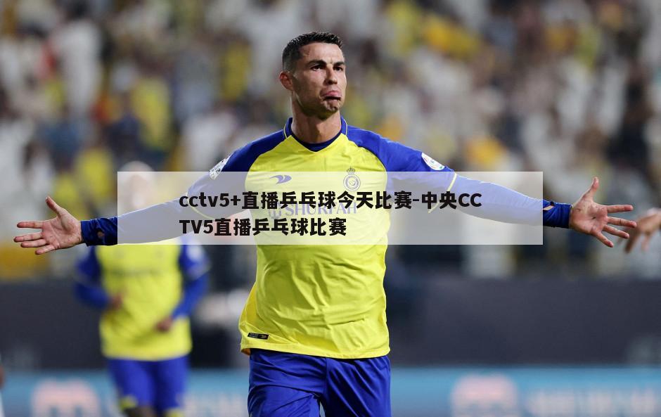 cctv5+直播乒乓球今天比赛-中央CCTV5直播乒乓球比赛