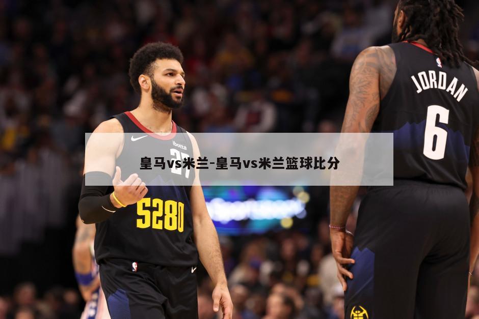 皇马vs米兰-皇马vs米兰篮球比分