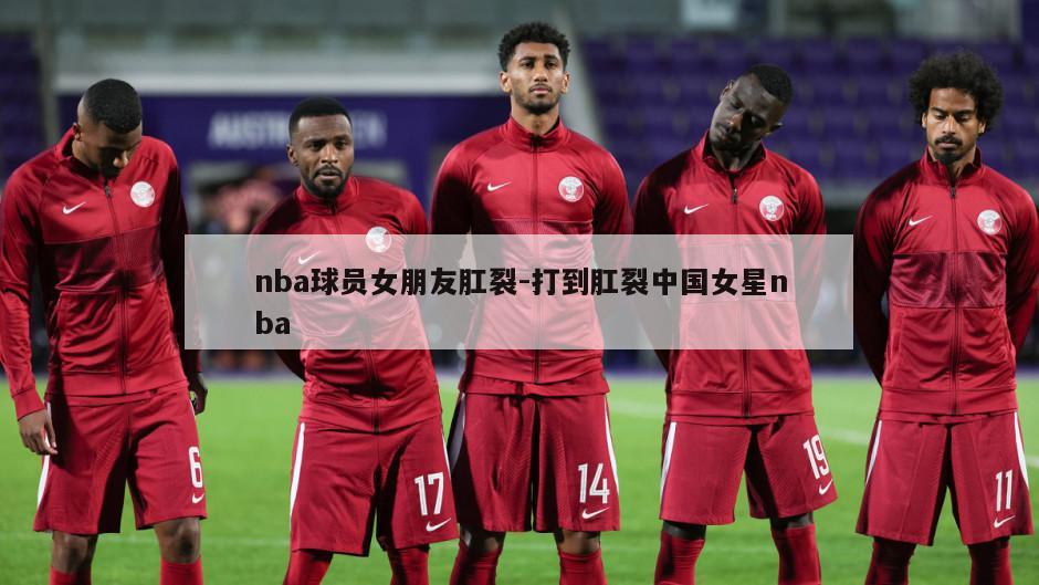 nba球员女朋友肛裂-打到肛裂中国女星nba