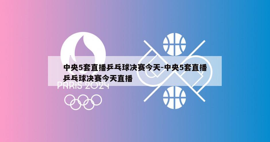 中央5套直播乒乓球决赛今天-中央5套直播乒乓球决赛今天直播