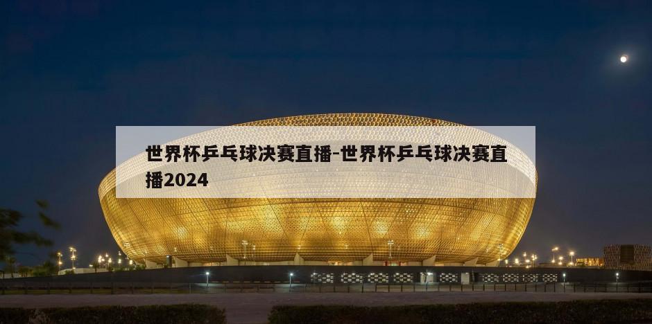 世界杯乒乓球决赛直播-世界杯乒乓球决赛直播2024