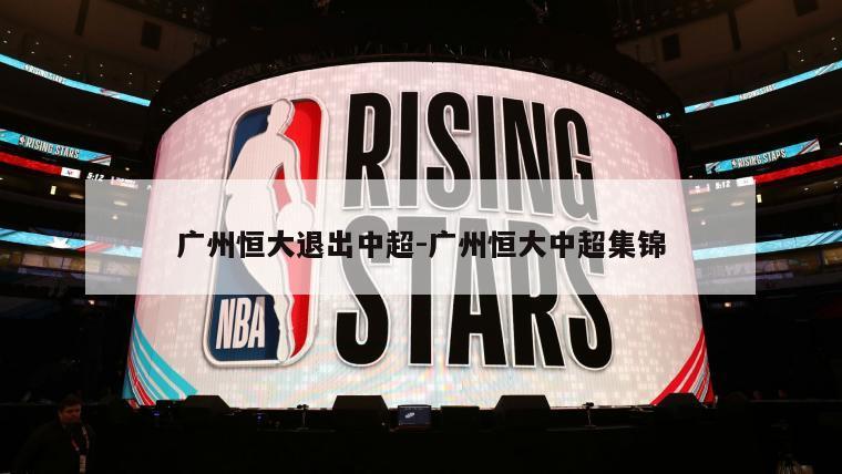 广州恒大退出中超-广州恒大中超集锦