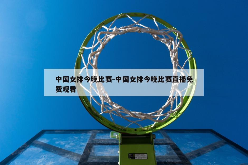 中国女排今晚比赛-中国女排今晚比赛直播免费观看