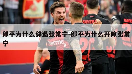 郎平为什么辞退张常宁-郎平为什么开除张常宁