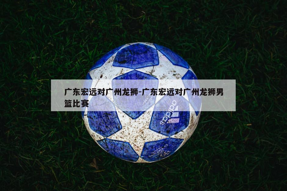 广东宏远对广州龙狮-广东宏远对广州龙狮男篮比赛