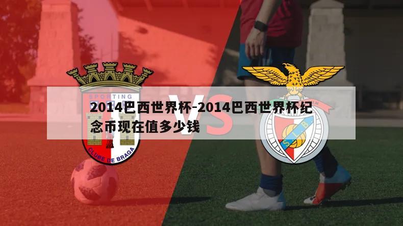 2014巴西世界杯-2014巴西世界杯纪念币现在值多少钱