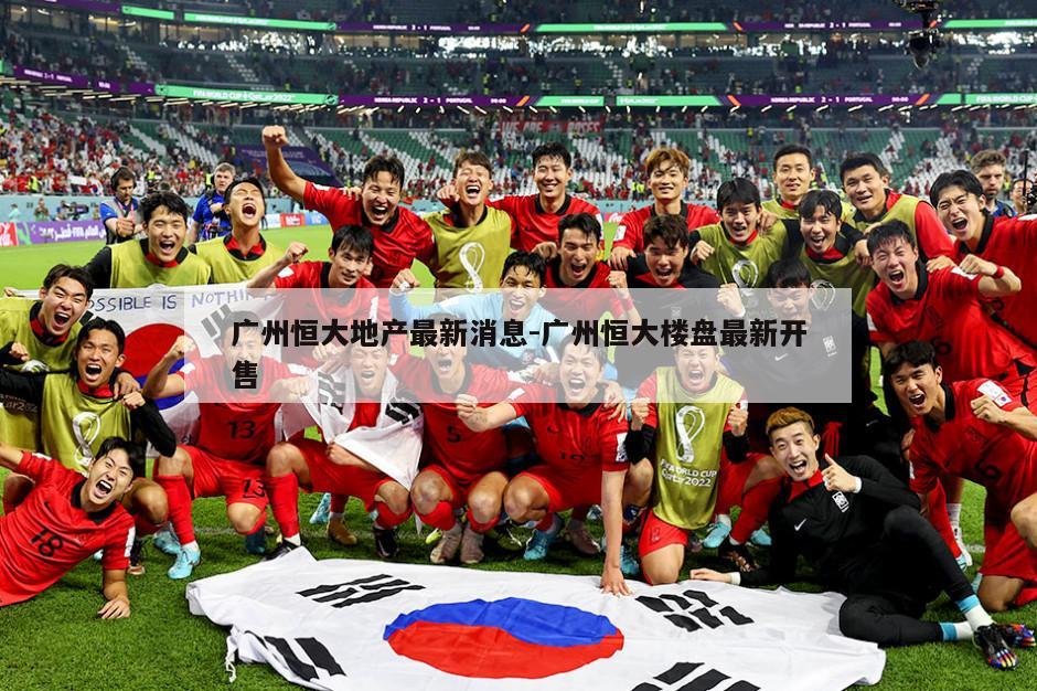 广州恒大地产最新消息-广州恒大楼盘最新开售