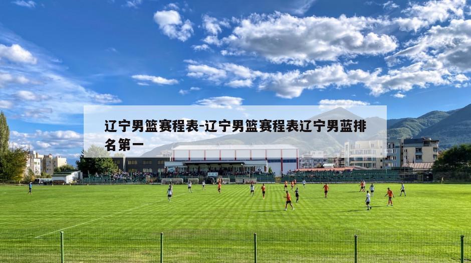 辽宁男篮赛程表-辽宁男篮赛程表辽宁男蓝排名第一