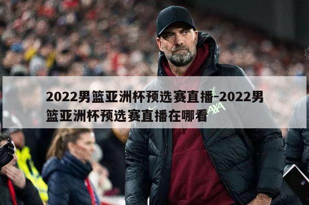 2022男篮亚洲杯预选赛直播-2022男篮亚洲杯预选赛直播在哪看