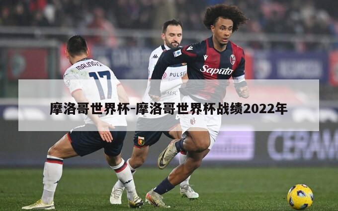 摩洛哥世界杯-摩洛哥世界杯战绩2022年