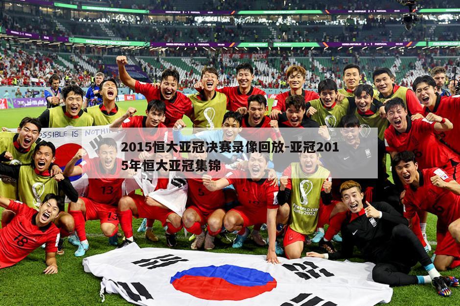 2015恒大亚冠决赛录像回放-亚冠2015年恒大亚冠集锦