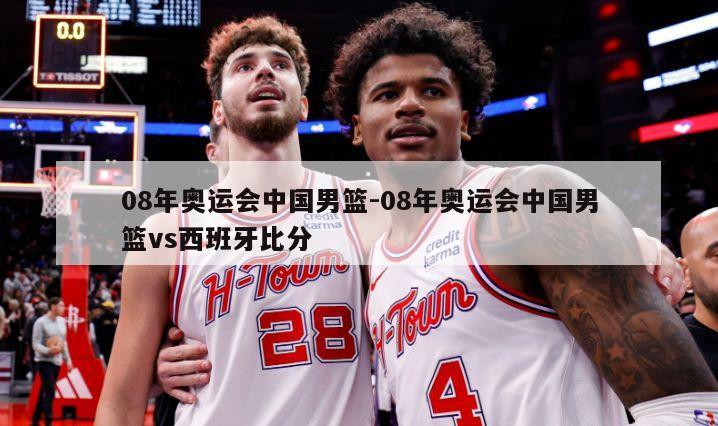 08年奥运会中国男篮-08年奥运会中国男篮vs西班牙比分