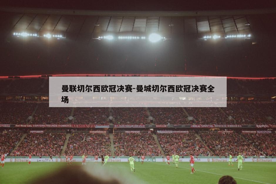曼联切尔西欧冠决赛-曼城切尔西欧冠决赛全场