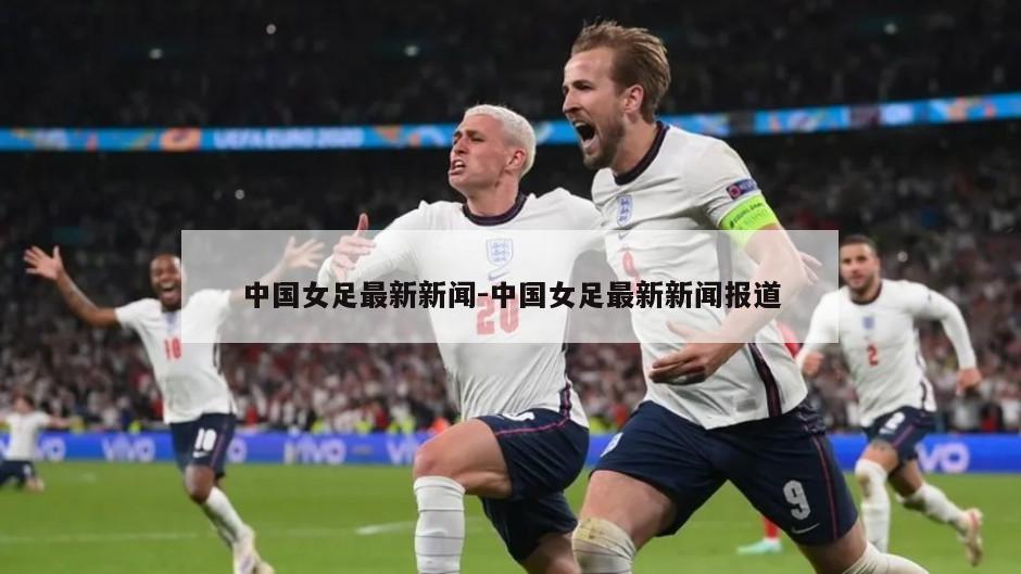 中国女足最新新闻-中国女足最新新闻报道