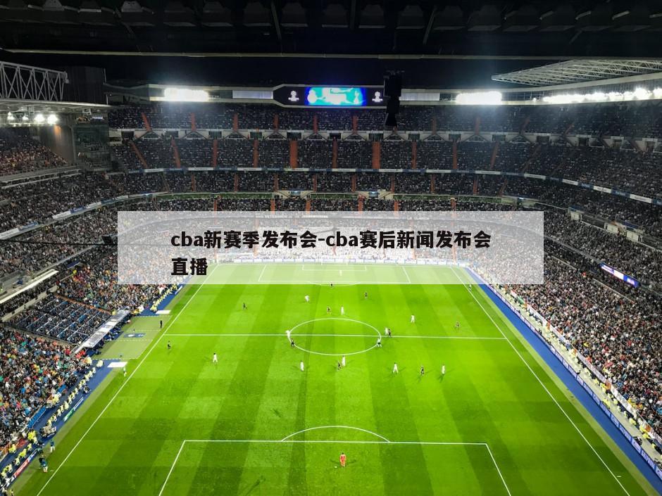 cba新赛季发布会-cba赛后新闻发布会直播
