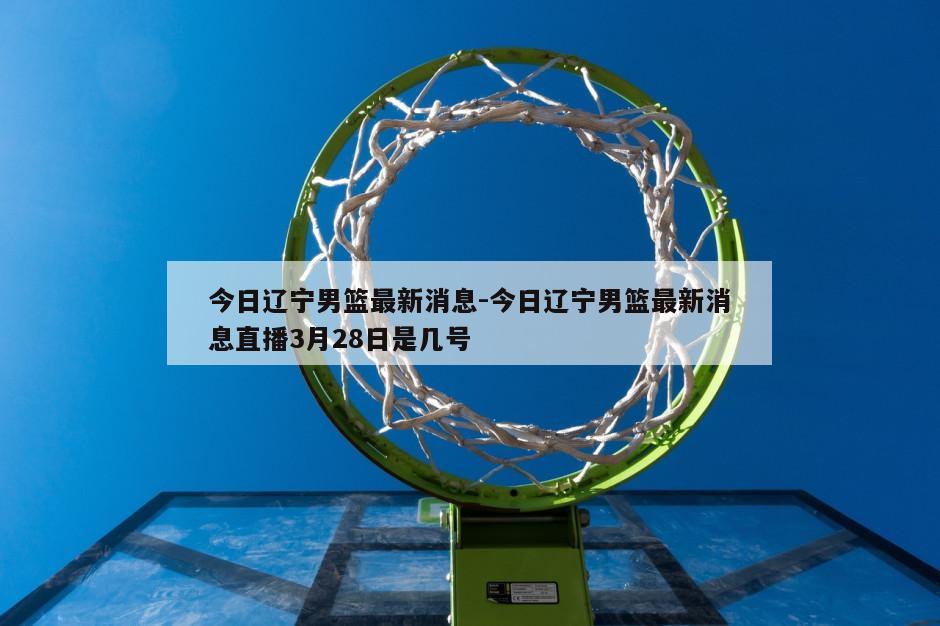 今日辽宁男篮最新消息-今日辽宁男篮最新消息直播3月28日是几号
