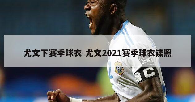 尤文下赛季球衣-尤文2021赛季球衣谍照