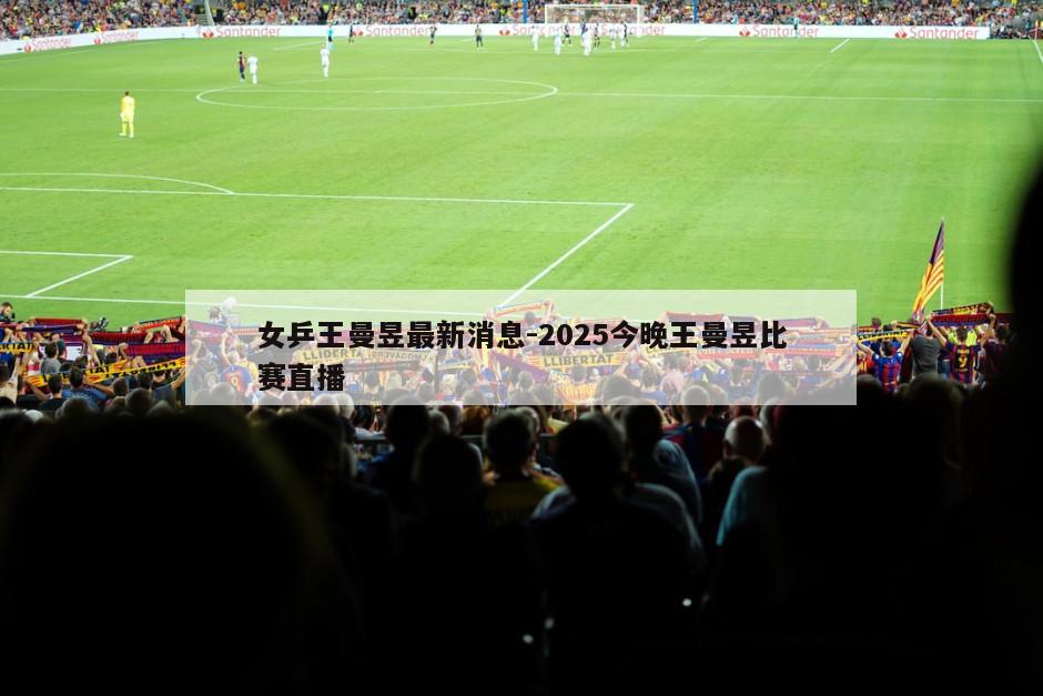 女乒王曼昱最新消息-2025今晚王曼昱比赛直播