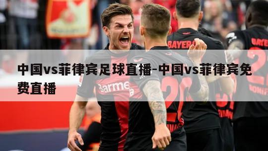 中国vs菲律宾足球直播-中国vs菲律宾免费直播