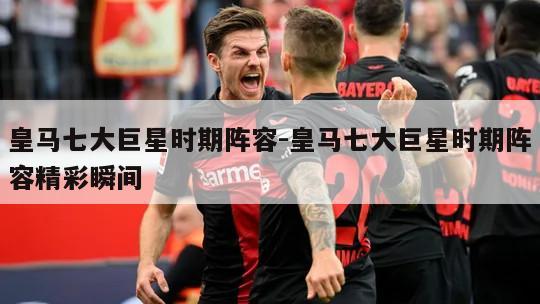 皇马七大巨星时期阵容-皇马七大巨星时期阵容精彩瞬间