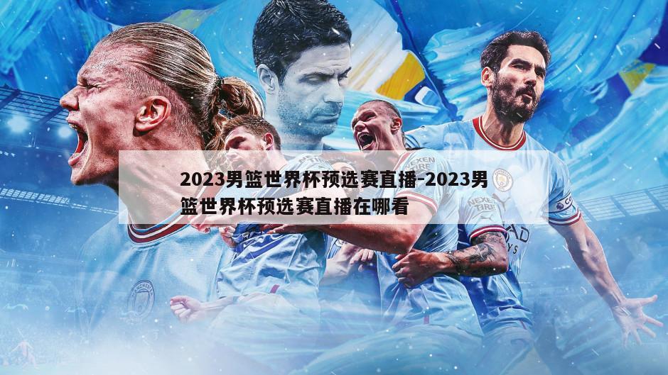 2023男篮世界杯预选赛直播-2023男篮世界杯预选赛直播在哪看