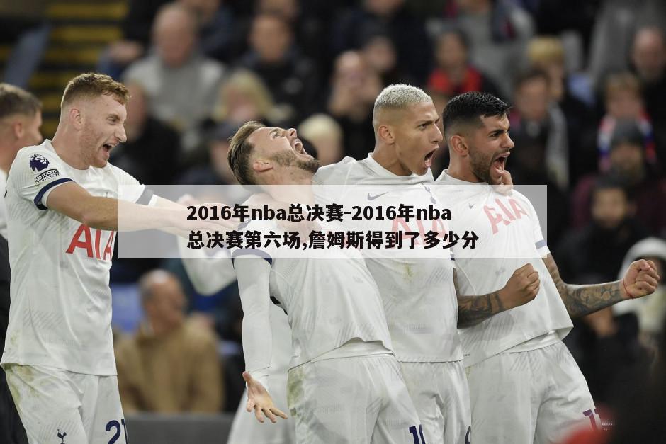 2016年nba总决赛-2016年nba总决赛第六场,詹姆斯得到了多少分