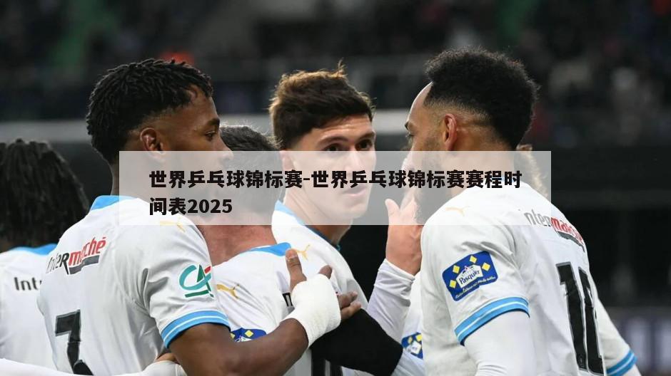 世界乒乓球锦标赛-世界乒乓球锦标赛赛程时间表2025