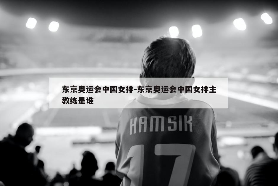 东京奥运会中国女排-东京奥运会中国女排主教练是谁