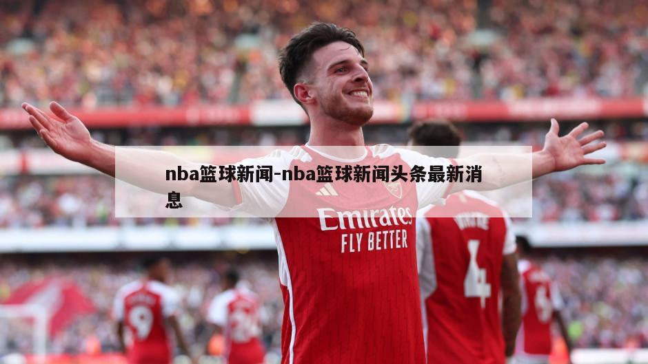 nba篮球新闻-nba篮球新闻头条最新消息