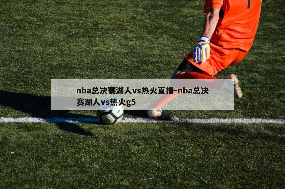 nba总决赛湖人vs热火直播-nba总决赛湖人vs热火g5
