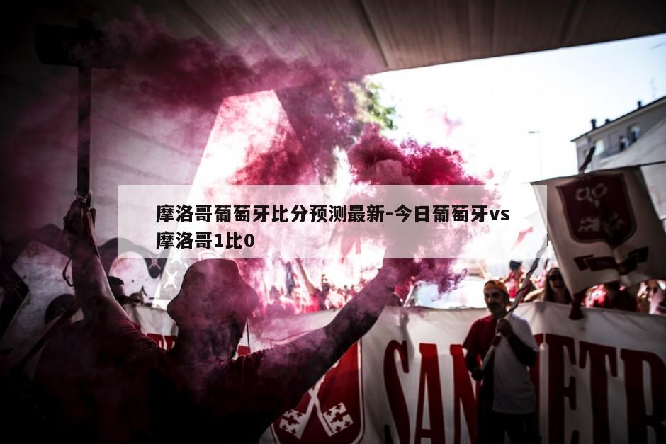 摩洛哥葡萄牙比分预测最新-今日葡萄牙vs摩洛哥1比0