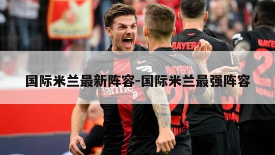 国际米兰最新阵容-国际米兰最强阵容