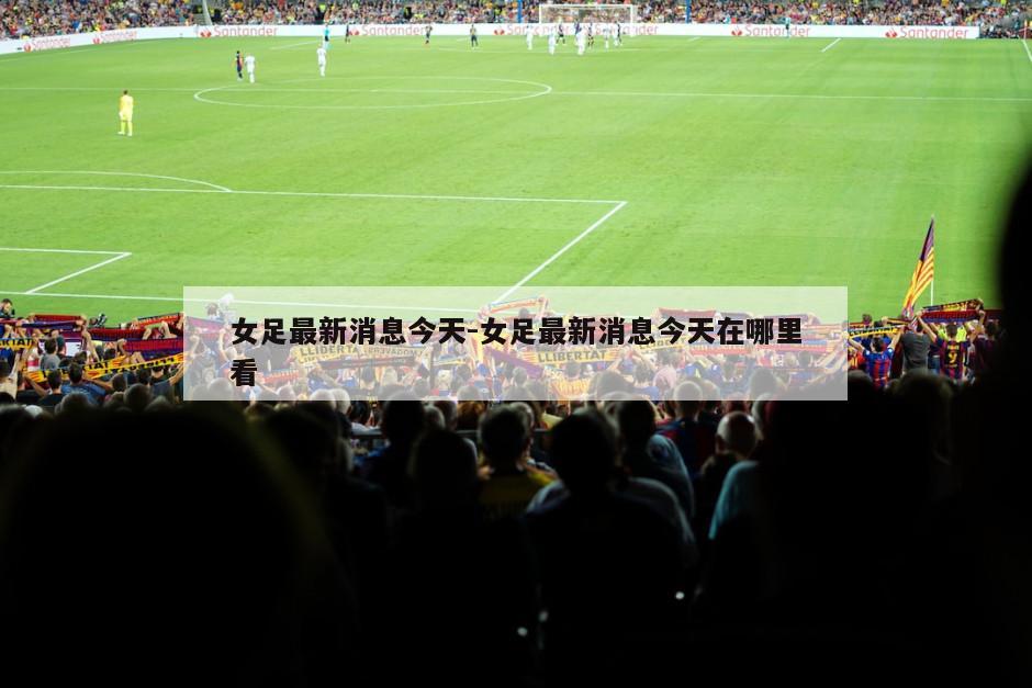 女足最新消息今天-女足最新消息今天在哪里看