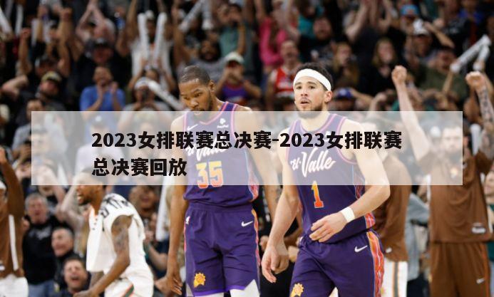 2023女排联赛总决赛-2023女排联赛总决赛回放