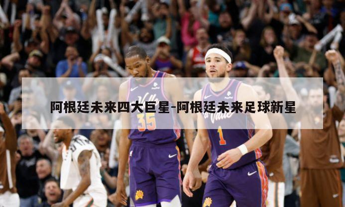 阿根廷未来四大巨星-阿根廷未来足球新星
