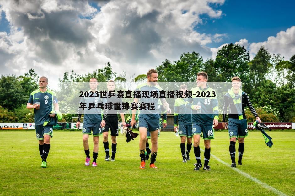 2023世乒赛直播现场直播视频-2023年乒乓球世锦赛赛程