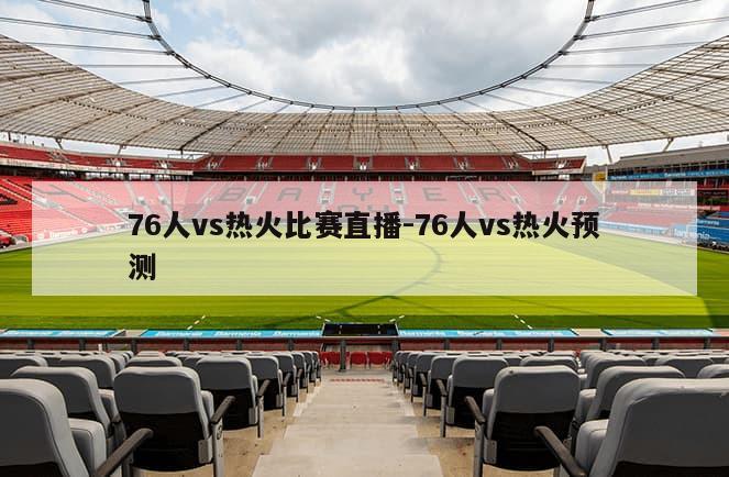 76人vs热火比赛直播-76人vs热火预测