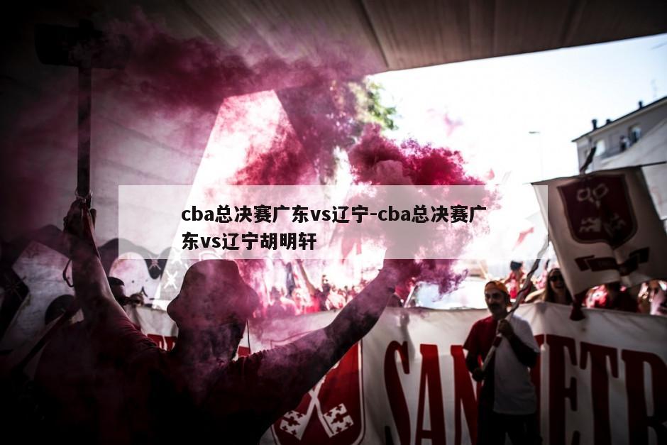 cba总决赛广东vs辽宁-cba总决赛广东vs辽宁胡明轩